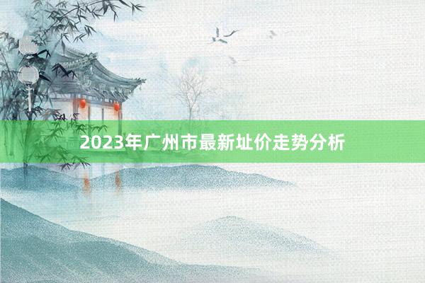 2023年广州市最新址价走势分析